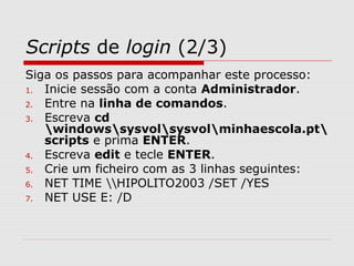 Scripts de login (2/3)
Siga os passos para acompanhar este processo:
1. Inicie sessão com a conta Administrador.
2. Entre na linha de comandos.
3. Escreva cd
windowssysvolsysvolminhaescola.pt
scripts e prima ENTER.
4. Escreva edit e tecle ENTER.
5. Crie um ficheiro com as 3 linhas seguintes:
6. NET TIME HIPOLITO2003 /SET /YES
7. NET USE E: /D
 