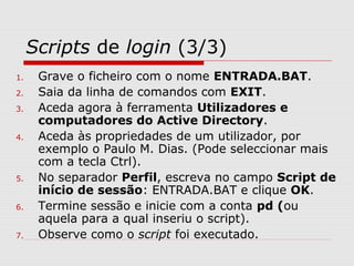 Scripts de login (3/3)
1. Grave o ficheiro com o nome ENTRADA.BAT.
2. Saia da linha de comandos com EXIT.
3. Aceda agora à ferramenta Utilizadores e
computadores do Active Directory.
4. Aceda às propriedades de um utilizador, por
exemplo o Paulo M. Dias. (Pode seleccionar mais
com a tecla Ctrl).
5. No separador Perfil, escreva no campo Script de
início de sessão: ENTRADA.BAT e clique OK.
6. Termine sessão e inicie com a conta pd (ou
aquela para a qual inseriu o script).
7. Observe como o script foi executado.
 