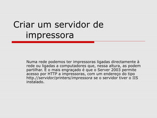 Criar um servidor de
impressora
Numa rede podemos ter impressoras ligadas directamente à
rede ou ligadas a computadores que, nessa altura, as podem
partilhar. E o mais engraçado é que o Server 2003 permite
acesso por HTTP a impressoras, com um endereço do tipo
http.//servidor/printers/impressora se o servidor tiver o IIS
instalado.
 