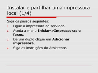 Instalar e partilhar uma impressora
local (1/4)
Siga os passos seguintes:
1. Ligue a impressora ao servidor.
2. Aceda a menu Iniciar->Impressoras e
faxes.
3. Dê um duplo clique em Adicionar
impressora.
4. Siga as instruções do Assistente.
 