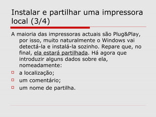 Instalar e partilhar uma impressora
local (3/4)
A maioria das impressoras actuais são Plug&Play,
por isso, muito naturalmente o Windows vai
detectá-la e instalá-la sozinho. Repare que, no
final, ela estará partilhada. Há agora que
introduzir alguns dados sobre ela,
nomeadamente:
 a localização;
 um comentário;
 um nome de partilha.
 