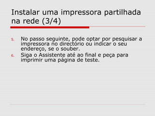 Instalar uma impressora partilhada
na rede (3/4)
5. No passo seguinte, pode optar por pesquisar a
impressora no directório ou indicar o seu
endereço, se o souber.
6. Siga o Assistente até ao final e peça para
imprimir uma página de teste.
 