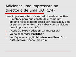 Adicionar uma impressora ao
directório de uma UO (1/4)
Uma impressora tem de ser adicionada ao Active
Directory para que conste dele como um
objecto físico e assim possa ser localizada. Siga
os passos seguintes para saber como adicionar
uma impressora ao AD:
1. Aceda às Propriedades da impressora.
2. Vá ao separador Partilhar.
3. Verifique se a opção Mostrar no directório
está activa. Senão, active-a.
 