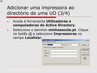 Adicionar uma impressora ao
directório de uma UO (3/4)
4. Aceda à ferramenta Utilizadores e
computadores do Active Directory.
5. Seleccione o domínio minhaescola.pt. Clique
no botão e seleccione Impressoras no
campo Localizar.
 