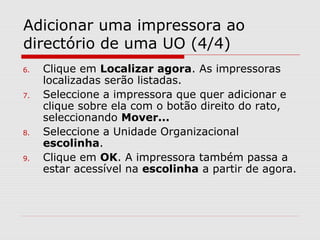 Adicionar uma impressora ao
directório de uma UO (4/4)
6. Clique em Localizar agora. As impressoras
localizadas serão listadas.
7. Seleccione a impressora que quer adicionar e
clique sobre ela com o botão direito do rato,
seleccionando Mover...
8. Seleccione a Unidade Organizacional
escolinha.
9. Clique em OK. A impressora também passa a
estar acessível na escolinha a partir de agora.
 