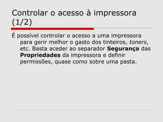 Controlar o acesso à impressora
(1/2)
É possível controlar o acesso a uma impressora
para gerir melhor o gasto dos tinteiros, toners,
etc. Basta aceder ao separador Segurança das
Propriedades da impressora e definir
permissões, quase como sobre uma pasta.
 