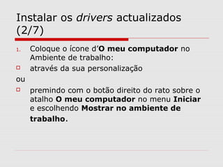 Instalar os drivers actualizados
(2/7)
1. Coloque o ícone d’O meu computador no
Ambiente de trabalho:
 através da sua personalização
ou
 premindo com o botão direito do rato sobre o
atalho O meu computador no menu Iniciar
e escolhendo Mostrar no ambiente de
trabalho.
 