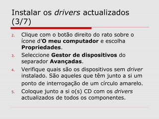 Instalar os drivers actualizados
(3/7)
2. Clique com o botão direito do rato sobre o
ícone d’O meu computador e escolha
Propriedades.
3. Seleccione Gestor de dispositivos do
separador Avançadas.
4. Verifique quais são os dispositivos sem driver
instalado. São aqueles que têm junto a si um
ponto de interrogação de um círculo amarelo.
5. Coloque junto a si o(s) CD com os drivers
actualizados de todos os componentes.
 