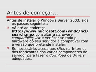 Antes de começar...
Antes de instalar o Windows Server 2003, siga
os passos seguintes:
 Vá até ao endereço
http://www.microsoft.com/whdc/hcl/
search.mpx consultar a hardware
compatibility list e verificar se todo o
hardware do seu servidor é compatível com
a versão que pretende instalar.
 Se necessário, aceda aos sites na Internet
dos fabricantes dos vários componentes do
servidor para fazer o download de drivers
adequados.
 