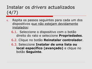 Instalar os drivers actualizados
(4/7)
6. Repita os passos seguintes para cada um dos
dispositivos que não estejam devidamente
instalados:
6.1. Seleccione o dispositivo com o botão
direito do rato e seleccione Propriedades.
6.2. Clique no botão Reinstalar controlador.
6.3. Seleccione Instalar de uma lista ou
local específico (avançado) e clique no
botão Seguinte.
 