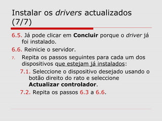 Instalar os drivers actualizados
(7/7)
6.5. Já pode clicar em Concluir porque o driver já
foi instalado.
6.6. Reinicie o servidor.
7. Repita os passos seguintes para cada um dos
dispositivos que estejam já instalados:
7.1. Seleccione o dispositivo desejado usando o
botão direito do rato e seleccione
Actualizar controlador.
7.2. Repita os passos 6.3 a 6.6.
 