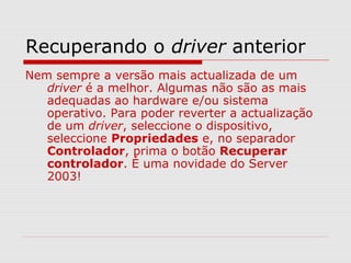 Recuperando o driver anterior
Nem sempre a versão mais actualizada de um
driver é a melhor. Algumas não são as mais
adequadas ao hardware e/ou sistema
operativo. Para poder reverter a actualização
de um driver, seleccione o dispositivo,
seleccione Propriedades e, no separador
Controlador, prima o botão Recuperar
controlador. É uma novidade do Server
2003!
 