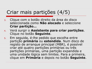 Criar mais partições (4/5)
3. Clique com o botão direito da área do disco
seleccionada como Não alocado e seleccione
Criar partição…
4. Verá surgir o Assistente para criar partições.
Clique no botão Seguinte.
5. Em seguida, é-lhe pedido que escolha entre
partição primária ou estendida. Num disco de
registo de arranque principal (MBR), é possível
criar até quatro partições primárias ou três
partições primárias, uma partição expandida e
uma unidade lógica sem limites. Para a primeira,
clique em Primária e depois no botão Seguinte.
 