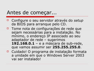Antes de começar...
 Configure o seu servidor através do setup
da BIOS para arranque pelo CD.
 Tome nota de configurações de rede que
sejam necessárias para a instalação. No
mínimo, o endereço IP associado ao seu
adaptador de rede – sugerimos
192.168.0.1 – e a máscara de sub-rede,
que vamos assumir ser 255.255.255.0.
 Cuidado! O programa de instalação formata
a unidade em que o Windows Server 2003
vai ser instalado!
 