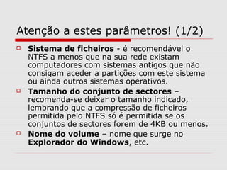 Atenção a estes parâmetros! (1/2)
 Sistema de ficheiros - é recomendável o
NTFS a menos que na sua rede existam
computadores com sistemas antigos que não
consigam aceder a partições com este sistema
ou ainda outros sistemas operativos.
 Tamanho do conjunto de sectores –
recomenda-se deixar o tamanho indicado,
lembrando que a compressão de ficheiros
permitida pelo NTFS só é permitida se os
conjuntos de sectores forem de 4KB ou menos.
 Nome do volume – nome que surge no
Explorador do Windows, etc.
 