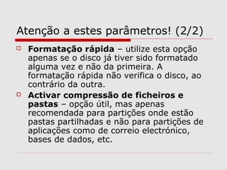 Atenção a estes parâmetros! (2/2)
 Formatação rápida – utilize esta opção
apenas se o disco já tiver sido formatado
alguma vez e não da primeira. A
formatação rápida não verifica o disco, ao
contrário da outra.
 Activar compressão de ficheiros e
pastas – opção útil, mas apenas
recomendada para partições onde estão
pastas partilhadas e não para partições de
aplicações como de correio electrónico,
bases de dados, etc.
 