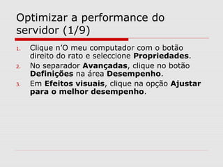Optimizar a performance do
servidor (1/9)
1. Clique n’O meu computador com o botão
direito do rato e seleccione Propriedades.
2. No separador Avançadas, clique no botão
Definições na área Desempenho.
3. Em Efeitos visuais, clique na opção Ajustar
para o melhor desempenho.
 