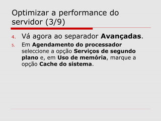 Optimizar a performance do
servidor (3/9)
4. Vá agora ao separador Avançadas.
5. Em Agendamento do processador
seleccione a opção Serviços de segundo
plano e, em Uso de memória, marque a
opção Cache do sistema.
 