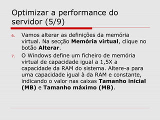 Optimizar a performance do
servidor (5/9)
6. Vamos alterar as definições da memória
virtual. Na secção Memória virtual, clique no
botão Alterar.
7. O Windows define um ficheiro de memória
virtual de capacidade igual a 1,5X a
capacidade da RAM do sistema. Altere-a para
uma capacidade igual à da RAM e constante,
indicando o valor nas caixas Tamanho inicial
(MB) e Tamanho máximo (MB).
 