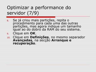Optimizar a performance do
servidor (7/9)
8. Se já criou mais partições, repita o
procedimento para cada uma das outras
partições, mas agora indique um tamanho
igual ao do dobro da RAM do seu sistema.
9. Clique em OK.
10. Clique em Definições, no mesmo separador
Avançadas, na secção Arranque e
recuperação.
 