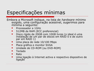 Especificações mínimas
Embora a Microsoft indique, na lista de hardware mínimo
exigido, uma configuração acessível, sugerimos para
mínima a seguinte:
 Processador a 1GHz
 512MB de RAM (ECC preferencial)
 Disco rígido de 20GB com 10GB livres (o ideal é uma
instalação de um par de discos em RAID 0 e de outro
par em RAID 1)
 Uma placa de rede 10/100 Mbps
 Placa gráfica e monitor SVGA
 Unidade de CD-ROM (ou DVD-ROM)
 Teclado
 Rato
 Uma ligação à Internet activa e respectivo dispositivo de
ligação
 