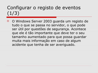 Configurar o registo de eventos
(1/3)
 O Windows Server 2003 guarda um registo de
tudo o que se passa no servidor, o que pode
ser útil por questões de segurança. Acontece
que ele é tão importante que deve ter o seu
tamanho aumentado para que possa guardar
muita mais informação em caso de algum
acidente que tenha de ser averiguado.
 