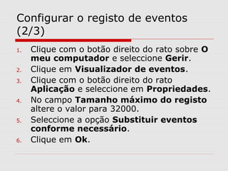 Configurar o registo de eventos
(2/3)
1. Clique com o botão direito do rato sobre O
meu computador e seleccione Gerir.
2. Clique em Visualizador de eventos.
3. Clique com o botão direito do rato
Aplicação e seleccione em Propriedades.
4. No campo Tamanho máximo do registo
altere o valor para 32000.
5. Seleccione a opção Substituir eventos
conforme necessário.
6. Clique em Ok.
 