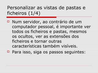Personalizar as vistas de pastas e
ficheiros (1/4)
 Num servidor, ao contrário de um
computador pessoal, é importante ver
todos os ficheiros e pastas, mesmos
os ocultos, ver as extensões dos
ficheiros e tornar outras
características também visíveis.
 Para isso, siga os passos seguintes:
 