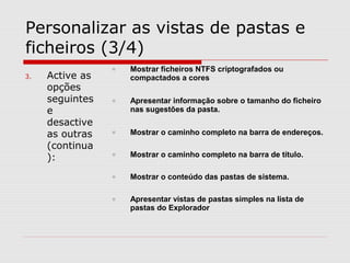 Personalizar as vistas de pastas e
ficheiros (3/4)
3. Active as
opções
seguintes
e
desactive
as outras
(continua
):
o Mostrar ficheiros NTFS criptografados ou
compactados a cores
o Apresentar informação sobre o tamanho do ficheiro
nas sugestões da pasta.
o Mostrar o caminho completo na barra de endereços.
o Mostrar o caminho completo na barra de título.
o Mostrar o conteúdo das pastas de sistema.
o Apresentar vistas de pastas simples na lista de
pastas do Explorador
 
