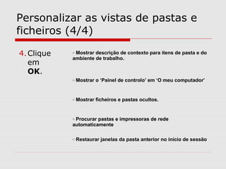 Personalizar as vistas de pastas e
ficheiros (4/4)
o Mostrar descrição de contexto para itens de pasta e do
ambiente de trabalho.
o Mostrar o ‘Painel de controlo’ em ‘O meu computador’
o Mostrar ficheiros e pastas ocultos.
o Procurar pastas e impressoras de rede
automaticamente
o Restaurar janelas da pasta anterior no início de sessão
4.Clique
em
OK.
 