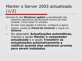 Manter o Server 2003 actualizado
(1/2)
Através do site Windows update a actualização dos
sistemas operativos da Microsoft tornou-se mais
simples. Como fazer? É simples:
1. Se tem uma ligação à Internet, configure-a agora.
2. Depois, aceda ao Painel de Controlo e clique em
Sistema.
3. No separador Actualizações automáticas,
marque a opção Manter o computador
actualizado e a opção Transferir as
actualizações automaticamente e
notificar quando elas estiverem prontas
para serem instaladas.
 
