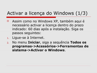 Activar a licença do Windows (1/3)
 Assim como no Windows XP, também aqui é
necessário activar a licença dentro do prazo
indicado: 60 dias após a instalação. Siga os
passos seguintes:
1. Ligue-se à Internet.
2. No menu Iniciar, siga a sequência Todos os
programas->Acessórios->Ferramentas de
sistema->Activar o Windows.
 