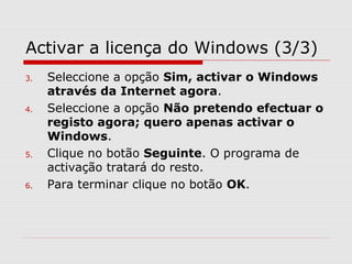 Activar a licença do Windows (3/3)
3. Seleccione a opção Sim, activar o Windows
através da Internet agora.
4. Seleccione a opção Não pretendo efectuar o
registo agora; quero apenas activar o
Windows.
5. Clique no botão Seguinte. O programa de
activação tratará do resto.
6. Para terminar clique no botão OK.
 