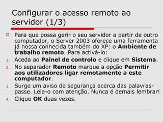 Configurar o acesso remoto ao
servidor (1/3)
 Para que possa gerir o seu servidor a partir de outro
computador, o Server 2003 oferece uma ferramenta
já nossa conhecida também do XP: o Ambiente de
trabalho remoto. Para activá-lo:
1. Aceda ao Painel de controlo e clique em Sistema.
2. No separador Remoto marque a opção Permitir
aos utilizadores ligar remotamente a este
computador.
3. Surge um aviso de segurança acerca das palavras-
passe. Leia-o com atenção. Nunca é demais lembrar!
4. Clique OK duas vezes.
 