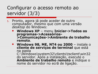 Configurar o acesso remoto ao
servidor (3/3)
5. Pronto, agora já pode aceder de outro
computador, mesmo que com uma versão
desktop do Windows:
 Windows XP – menu Iniciar->Todos os
programas->Acessórios-
>Comunicações->Ambiente de trabalho
remoto.
 Windows 98, ME, NT4 ou 2000 – instale o
cliente de serviços de terminal que está
na pasta
C:Windowssystem32clientstsclientwin32
do servidor. Após a instalação, execute o
Ambiente de trabalho remoto e indique o
nome do servidor no ecrã de ligação.
 