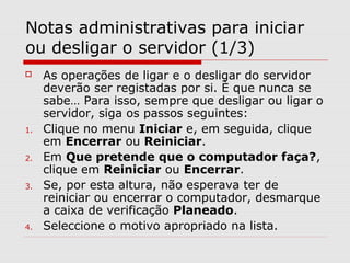 Notas administrativas para iniciar
ou desligar o servidor (1/3)
 As operações de ligar e o desligar do servidor
deverão ser registadas por si. È que nunca se
sabe… Para isso, sempre que desligar ou ligar o
servidor, siga os passos seguintes:
1. Clique no menu Iniciar e, em seguida, clique
em Encerrar ou Reiniciar.
2. Em Que pretende que o computador faça?,
clique em Reiniciar ou Encerrar.
3. Se, por esta altura, não esperava ter de
reiniciar ou encerrar o computador, desmarque
a caixa de verificação Planeado.
4. Seleccione o motivo apropriado na lista.
 