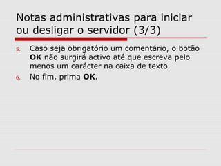 Notas administrativas para iniciar
ou desligar o servidor (3/3)
5. Caso seja obrigatório um comentário, o botão
OK não surgirá activo até que escreva pelo
menos um carácter na caixa de texto.
6. No fim, prima OK.
 