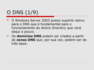 O DNS (1/9)
 O Windows Server 2003 possui suporte nativo
para o DNS que é fundamental para o
funcionamento do Active Directory que verá
daqui a pouco.
 Os domínios DNS podem ser criados a partir
de zonas DNS que, por sua vez, podem ser de
três tipos:
 