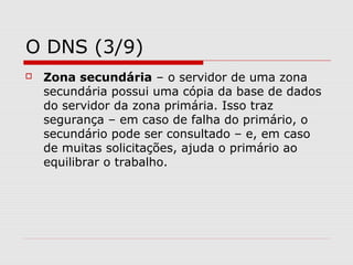 O DNS (3/9)
 Zona secundária – o servidor de uma zona
secundária possui uma cópia da base de dados
do servidor da zona primária. Isso traz
segurança – em caso de falha do primário, o
secundário pode ser consultado – e, em caso
de muitas solicitações, ajuda o primário ao
equilibrar o trabalho.
 