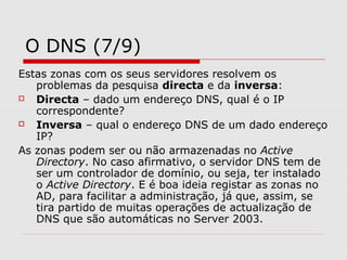 O DNS (7/9)
Estas zonas com os seus servidores resolvem os
problemas da pesquisa directa e da inversa:
 Directa – dado um endereço DNS, qual é o IP
correspondente?
 Inversa – qual o endereço DNS de um dado endereço
IP?
As zonas podem ser ou não armazenadas no Active
Directory. No caso afirmativo, o servidor DNS tem de
ser um controlador de domínio, ou seja, ter instalado
o Active Directory. E é boa ideia registar as zonas no
AD, para facilitar a administração, já que, assim, se
tira partido de muitas operações de actualização de
DNS que são automáticas no Server 2003.
 