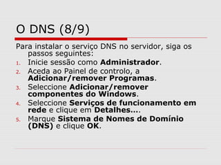 O DNS (8/9)
Para instalar o serviço DNS no servidor, siga os
passos seguintes:
1. Inicie sessão como Administrador.
2. Aceda ao Painel de controlo, a
Adicionar/remover Programas.
3. Seleccione Adicionar/remover
componentes do Windows.
4. Seleccione Serviços de funcionamento em
rede e clique em Detalhes….
5. Marque Sistema de Nomes de Domínio
(DNS) e clique OK.
 