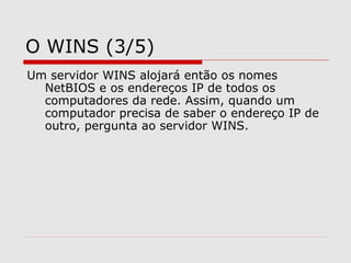 O WINS (3/5)
Um servidor WINS alojará então os nomes
NetBIOS e os endereços IP de todos os
computadores da rede. Assim, quando um
computador precisa de saber o endereço IP de
outro, pergunta ao servidor WINS.
 