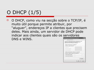O DHCP (1/5)
 O DHCP, como viu na secção sobre o TCP/IP, é
muito útil porque permite atribuir, por
“aluguer”, endereços IP a clientes que precisem
deles. Mais ainda, um servidor de DHCP pode
indicar aos clientes quais são os servidores
DNS e WINS.
 