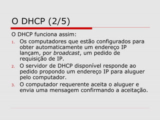 O DHCP (2/5)
O DHCP funciona assim:
1. Os computadores que estão configurados para
obter automaticamente um endereço IP
lançam, por broadcast, um pedido de
requisição de IP.
2. O servidor de DHCP disponível responde ao
pedido propondo um endereço IP para aluguer
pelo computador.
3. O computador requerente aceita o aluguer e
envia uma mensagem confirmando a aceitação.
 