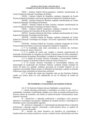 LEGISLAÇÃO CITADA ANEXADA PELA
COORDENAÇÃO DE ESTUDOS LEGISLATIVOS - CEDI
XXXI - Instituto Federal Sul-rio-grandense, mediante transformação do
Centro Federal de Educação Tecnológica de Pelotas;
XXXII - Instituto Federal de Rondônia, mediante integração da Escola
Técnica Federal de Rondônia e da Escola Agrotécnica Federal de Colorado do Oeste;
XXXIII - Instituto Federal de Roraima, mediante transformação do Centro
Federal de Educação Tecnológica de Roraima;
XXXIV - Instituto Federal de Santa Catarina, mediante transformação do
Centro Federal de Educação Tecnológica de Santa Catarina;
XXXV - Instituto Federal Catarinense, mediante integração das Escolas
Agrotécnicas Federais de Concórdia, de Rio do Sul e de Sombrio;
XXXVI - Instituto Federal de São Paulo, mediante transformação do Centro
Federal de Educação Tecnológica de São Paulo;
XXXVII - Instituto Federal de Sergipe, mediante integração do Centro
Federal de Educação Tecnológica de Sergipe e da Escola Agrotécnica Federal de São
Cristóvão; e
XXXVIII - Instituto Federal do Tocantins, mediante integração da Escola
Técnica Federal de Palmas e da Escola Agrotécnica Federal de Araguatins.
§ 1º As localidades onde serão constituídas as reitorias dos Institutos
Federais constam do Anexo I desta Lei.
§ 2º A unidade de ensino que compõe a estrutura organizacional de
instituição transformada ou integrada em Instituto Federal passa de forma automática,
independentemente de qualquer formalidade, à condição de campus da nova instituição.
§ 3º A relação de Escolas Técnicas Vinculadas a Universidades Federais
que passam a integrar os Institutos Federais consta do Anexo II desta Lei.
§ 4º As Escolas Técnicas Vinculadas às Universidades Federais não
mencionadas na composição dos Institutos Federais, conforme relação constante do
Anexo III desta Lei, poderão, mediante aprovação do Conselho Superior de sua
respectiva universidade federal, propor ao Ministério da Educação a adesão ao Instituto
Federal que esteja constituído na mesma base territorial.
§ 5º A relação dos campi que integrarão cada um dos Institutos Federais
criados nos termos desta Lei será estabelecida em ato do Ministro de Estado da
Educação.
Seção II
Das Finalidades e Características dos Institutos Federais
Art. 6º Os Institutos Federais têm por finalidades e características:
I - ofertar educação profissional e tecnológica, em todos os seus níveis e
modalidades, formando e qualificando cidadãos com vistas na atuação profissional nos
diversos setores da economia, com ênfase no desenvolvimento socioeconômico local,
regional e nacional;
II - desenvolver a educação profissional e tecnológica como processo
educativo e investigativo de geração e adaptação de soluções técnicas e tecnológicas às
demandas sociais e peculiaridades regionais;
III - promover a integração e a verticalização da educação básica à educação
profissional e educação superior, otimizando a infra-estrutura física, os quadros de
pessoal e os recursos de gestão;
IV - orientar sua oferta formativa em benefício da consolidação e
fortalecimento dos arranjos produtivos, sociais e culturais locais, identificados com base
 