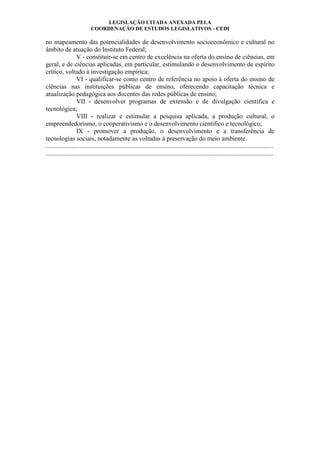LEGISLAÇÃO CITADA ANEXADA PELA
COORDENAÇÃO DE ESTUDOS LEGISLATIVOS - CEDI
no mapeamento das potencialidades de desenvolvimento socioeconômico e cultural no
âmbito de atuação do Instituto Federal;
V - constituir-se em centro de excelência na oferta do ensino de ciências, em
geral, e de ciências aplicadas, em particular, estimulando o desenvolvimento de espírito
crítico, voltado à investigação empírica;
VI - qualificar-se como centro de referência no apoio à oferta do ensino de
ciências nas instituições públicas de ensino, oferecendo capacitação técnica e
atualização pedagógica aos docentes das redes públicas de ensino;
VII - desenvolver programas de extensão e de divulgação científica e
tecnológica;
VIII - realizar e estimular a pesquisa aplicada, a produção cultural, o
empreendedorismo, o cooperativismo e o desenvolvimento científico e tecnológico;
IX - promover a produção, o desenvolvimento e a transferência de
tecnologias sociais, notadamente as voltadas à preservação do meio ambiente.
.............................................................................................................................................
.............................................................................................................................................
 