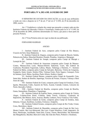 LEGISLAÇÃO CITADA ANEXADA PELA
COORDENAÇÃO DE ESTUDOS LEGISLATIVOS - CEDI
PORTARIA Nº 4, DE 6 DE JANEIRO DE 2009
O MINISTRO DE ESTADO DA EDUCAÇÃO, no uso de suas atribuições
e tendo em vista o disposto no § 5º do art. 5º da Lei nº 11.892, de 29 de dezembro de
2008, resolve
Art. 1º Estabelecer a relação dos campi que passarão a compor cada um dos
Institutos Federais de Educação, Ciência e Tecnologia, criados pela Lei nº nº 11.892, de
29 de dezembro de 2008, conforme denominados no Anexo, que passa a fazer parte da
presente Portaria.
Art. 2º Essa Portaria entra em vigor na data da sua publicação.
FERNANDO HADDAD
ANEXO
I - Instituto Federal do Acre, composto pelos Campi de Rio Branco,
Cruzeiro do Sul e Sena Madureira;
II - Instituto Federal de Alagoas, composto pelos Campi de Maceió, Satuba,
Palmeira dos Índios, Marechal Deodoro, Penedo, Piranhas, Arapiraca e Maragogi;
III - Instituto Federal do Amapá, composto pelos Campi de Macapá e
Laranjal do Jari;
IV - Instituto Federal do Amazonas composto pelos Campi de Manaus-
Centro, Manaus-Zona Leste, Manaus-Distrito Industrial, Coari, São Gabriel da
Cachoeira, Presidente Figueiredo, Lábrea, Maués, Tabatinga e Parintins, V - Instituto
Federal da Bahia, composto pelos Campi de Salvador, Barreiras, Vitória da Conquista,
Eunápolis, Santo Amaro, Simões Filho, Valença-Tento, Porto Seguro, Camaçari, Feira
de Santana, Irecê, Ilhéus, Jacobina, Paulo Afonso, Seabra e Jequié;
VI - Instituto Federal Baiano, composto pelos Campi de Guanambi, Catu,
Santa Inês, Senhor do Bonfim, Itapetinga, Teixeira de Freitas, Uruçuca, Valença e Bom
Jesus da Lapa;
VII - Instituto Federal do Ceará, composto pelos Campi de Fortaleza, Crato,
Iguatu, Maracanaú, Cedro, Juazeiro do Norte, Acaraú, Canindé, Crateús, Limoeiro do
Norte, Quixadá e Sobral;
VIII - Instituto Federal de Brasília, composto pelos Campi de Brasília,
Gama, Samambaia, Planaltina e Taguatinga;
IX - Instituto Federal do Espírito Santo, composto pelos Campi de Vitória,
Alegre, Colatina-Zona Rural, Colatina, Santa Tereza, Cariacica, Cachoeiro de
Itapemirim, São Mateus, Serra, Aracruz, Ibatiba, Linhares, Nova Venécia e Vila Velha;
X - Instituto Federal de Goiás, composto pelos Campi de Goiânia, Jataí,
Inhumas, Uruaçú, Itumbiara, Luziânia, Formosa e Anápolis;
XI - Instituto Federal Goiano, composto pelos Campi de Rio Verde, Urutaí,
Ceres, Morrinhos e Iporá;
XII - Instituto Federal do Maranhão, composto pelos Campi de São Luiz-
Monte Castelo, São Luiz-Maracanã, São Luiz- Centro Histórico, Codó, Imperatriz, Zé
Doca, Buriticupu, Açailândia, Santa Inês, Caxias, Timon, Barreirinhas, São Raimundo
das Mangabeiras, Bacabal, Barra do Corda, São João dos Patos, Pinheiro e Alcântara;
 