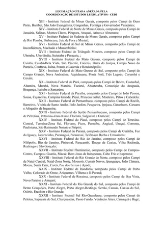 LEGISLAÇÃO CITADA ANEXADA PELA
COORDENAÇÃO DE ESTUDOS LEGISLATIVOS - CEDI
XIII - Instituto Federal de Minas Gerais, composto pelos Campi de Ouro
Preto, Bambuí, São João Evangelista, Congonhas, Formiga e Governador Valadares;
XIV - Instituto Federal do Norte de Minas Gerais, composto pelos Campi de
Januária, Salinas, Montes Claros, Pirapora, Araçuaí, Arinos e Almenara;
XV - Instituto Federal do Sudeste de Minas Gerais, composto pelos Campi
de Rio Pomba, Barbacena, Juiz de Fora e Muriaé;
XVI - Instituto Federal do Sul de Minas Gerais, composto pelos Campi de
Inconfidentes, Machado e Muzambinho;
XVII - Instituto Federal do Triângulo Mineiro, composto pelos Campi de
Uberaba, Uberlândia, Ituiutaba e Paracatu, ;
XVIII - Instituto Federal do Mato Grosso, composto pelos Campi de
Cuiabá, Cuiabá-Bela Vista, São Vicente, Cáceres, Barra do Garças, Campo Novo do
Parecis, Confresa, Juína, Pontes e Lacerda e Rondonópolis;
XIX - Instituto Federal do Mato Grosso do Sul, composto pelos Campi de
Campo Grande, Nova Andradina, Aquidauana, Ponta Porã, Três Lagoas, Corumbá e
Coxim;
XX - Instituto Federal do Pará, composto pelos Campi de Belém, Castanhal,
Altamira, Marabá, Nova Marabá, Tucuruí, Abaetetuba, Conceição do Araguaia,
Bragança, Itaituba e Santarém;
XXI - Instituto Federal da Paraíba, composto pelos Campi de João Pessoa,
Sousa, Cajazeiras, Campina Grande, Picuí, Princesa Isabel, Monteiro, Patos e Cabedelo;
XXII - Instituto Federal de Pernambuco, composto pelos Campi de Recife,
Barreiros, Vitória de Santo Antão, Belo Jardim, Pesqueira, Ipojuca, Garanhuns, Caruaru
e Afogados da Ingazeira;
XXIII - Instituto Federal do Sertão Pernambucano, composto pelos Campi
de Petrolina, Petrolina-Zona Rural, Floresta, Salgueiro e Ouricuri;
XXIV - Instituto Federal do Piauí, composto pelos Campi de Teresina-
Central, Teresina-Zona Sul, Floriano, Picos, Parnaíba, Angical, Uruçuí, Corrente,
Paulistana, São Raimundo Nonato e Piripiri;
XXV - Instituto Federal do Paraná, composto pelos Campi de Curitiba, Foz
do Iguaçu, Jacarezinho, Paranaguá, Paranavaí, Telêmaco Borba e Umuarama;
XXVI - Instituto Federal do Rio de Janeiro, composto pelos Campi de
Nilópolis, Rio de Janeiro, Pinheiral, Paracambi, Duque de Caxias, Volta Redonda,
Realengo e São Gonçalo;
XXVII - Instituto Federal Fluminense, composto pelos Campi de Campos-
Centro, Campos- Guarús, Macaé, Bom Jesus de Itabapoana, Cabo Frio e Itaperuna;
XXVIII - Instituto Federal do Rio Grande do Norte, composto pelos Campi
de Natal-Central, Natal-Zona Norte, Mossoró, Currais Novos, Ipanguaçu, João Câmara,
Macau, Santa Cruz, Caicó, Pau dos Ferros e Apodi;
XXIX - Instituto Federal de Rondônia, composto pelos Campi de Porto
Velho, Colorado do Oeste, Ariquemes, Vilhena e Ji-Paraná;
XXX - Instituto Federal de Roraima, composto pelos Campi de Boa Vista,
Novo Paraíso e Amajari;
XXXI - Instituto Federal do Rio Grande do Sul, composto pelos Campi de
Bento Gonçalves, Porto Alegre, Porto Alegre-Restinga, Sertão, Canoas, Caxias do Sul,
Osório, Erechim e Rio Grande;
XXXII - Instituto Federal Sul Rio-Grandense, composto pelos Campi de
Pelotas, Sapucaia do Sul, Charqueadas, Passo Fundo, Venâncio Aires, Camaquã e Bagé;
 
