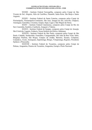 LEGISLAÇÃO CITADA ANEXADA PELA
COORDENAÇÃO DE ESTUDOS LEGISLATIVOS - CEDI
XXXIII - Instituto Federal Farroupilha, composto pelos Campi de São
Vicente do Sul, Alegrete, Júlio de Castilhos, Panambi, Santa Rosa, São Borja e Santo
Augusto;
XXXIV - Instituto Federal de Santa Catarina, composto pelos Campi de
Florianópolis, Florianópolis-Continente, São José, Jaraguá do Sul, Joinville, Chapecó,
Araranguá, Canoinhas, Criciúma, Gaspar, Itajaí, Lages e São Miguel do Oeste;
XXXV - Instituto Federal Catarinense, composto pelos Campi de Rio do
Sul, Concórdia, Sombrio, Camboriú, Araquari e Videira;
XXXVI - Instituto Federal de Sergipe, composto pelos Campi de Aracajú,
São Cristóvão, Lagarto, Estância, Nossa Senhora da Glória e Itabaiana;
XXXVII - Instituto Federal de São Paulo, composto pelos Campi de São
Paulo, Cubatão, Sertãozinho, Guarulhos, Caraguatatuba, São João da Boa Vista, Salto,
Bragança Paulista, São Roque, Campos do Jordão, Barretos, Suzano, Campinas,
Catanduva, Avaré, Araraquara, Itapetininga, Birigui, Votuporanga, Registro, Presidente
Epitácio e Piracicaba;
XXXVIII - Instituto Federal do Tocantins, composto pelos Campi de
Palmas, Araguatins, Paraíso do Tocantins, Araguaína, Gurupi e Porto Nacional.
 