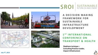 Stephane Larocque –
Consulting Practice Leader,
Impact Infrastructure
A DECI SI ON MAKI NG
F RAMEWORK FOR
SUSTAI NAB L E
I NFRASTRUC TURE
DEV ELOPMENT
1 ST I NTERNATI ONAL
CONF ERENCE ON
T RANSPORT & HEALT H
July 7th, 2015
 